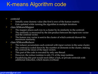 centroid Initially some dummy value (the first k rows of the feature matrix) Gets updated while running the algorithm in multiple iterations class KMeansMapper The mapper places each row to a cluster by its similarity to the centroid. The similarity is measured by the dot-product between the input row vector and the centroid vector. The feature row vector is sent to the cluster of which centroid showed the maximum similarity. class KMeansReducer The reducer accumulates each centroid with input vectors in the same cluster. The centroid is scaled down by the number of elements in the cluster, making the centroid the mean of the input vectors. This part of the code is executed by only one thread. However, the reduce runtime is only 1% of the map runtime. Parallelizing this part would need either a lock, or private centroids with additional reduction, which means overhead. K-means Algorithm code 