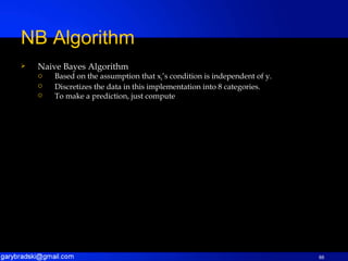 Naive Bayes Algorithm Based on the assumption that x i ’s condition is independent of y. Discretizes the data in this implementation into 8 categories. To make a prediction, just compute NB Algorithm 