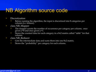 Discretization Before running the algorithm, the input is discretized into 8 categories per column (i.e. feature). class NB_Mapper The mapper counts the number of occurrence per category per column,  once given y=0 and once given y=1. Stores the counted data for each category in a 8x2 matrix called “table” for that column. class NB_Reducer Gets the intermediate data and sums them into one 8x2 matrix. Stores the “probability” per category for each column. NB Algorithm source code 