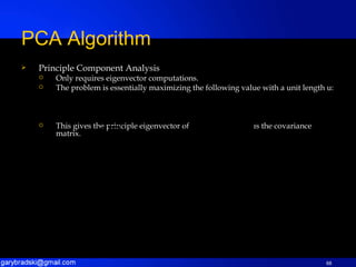Principle Component Analysis Only requires eigenvector computations. The problem is essentially maximizing the following value with a unit length u: This gives the principle eigenvector of  is the covariance matrix. PCA Algorithm 