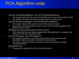 class PCAPrepMeanMapper, class PCAPrepMeanReducer The mapper adds the row vectors to find the mean vector of its portion of data. The reducer takes the partial mean and produces a global mean. class PCAPrepVar1Mapper, class PCAPrepVar1Reducer The mapper obtains the variance vector of its portion of data. The reducer takes the partial variance vectors and sum them together into a global variance vector. Dividing the input data by the variance vector This is done by the main thread sequentially, although there is a mapper and reducer for this that was never used. class PCAMapper, class PCAReducer The mapper produces a covariance matrix for each row and sums the covariance matrix to produce a partial covariance matrix. The reducer takes the partial covariance matrix and produces a global covariance matrix. Sequential code Computes the eigenvector of the covariance matrix PCA Algorithm code 