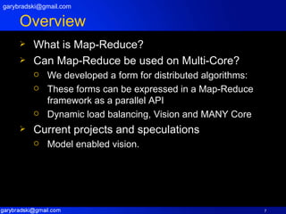 Overview What is Map-Reduce? Can Map-Reduce be used on Multi-Core? We developed a form for distributed algorithms: These forms can be expressed in a Map-Reduce framework as a parallel API Dynamic load balancing, Vision and MANY Core Current projects and speculations Model enabled vision. [email_address] 