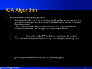 Independent Component Analysis A computational method for separating a multivariate signal into additive subcomponents supposing the mutual statistical independence of the non-Gaussian source. This is the case where there is a source vector that is generated from independent sources,  and our goal is to recover the sources. Let  .  Our goal is to find W so that we can recover the sources. W is obtained and updated by iteratively computing the following rule: g is the sigmoid function and alpha is the learning rate. ICA Algorithm 