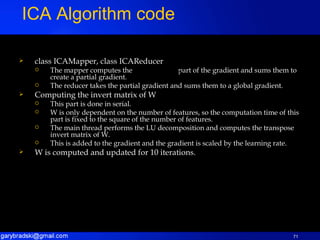 class ICAMapper, class ICAReducer The mapper computes the  part of the gradient and sums them to create a partial gradient. The reducer takes the partial gradient and sums them to a global gradient. Computing the invert matrix of W This part is done in serial. W is only dependent on the number of features, so the computation time of this part is fixed to the square of the number of features. The main thread performs the LU decomposition and computes the transpose invert matrix of W. This is added to the gradient and the gradient is scaled by the learning rate. W is computed and updated for 10 iterations. ICA Algorithm code 