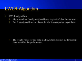 LWLR Algorithm Might stand for “locally weighted linear regression”, but I’m not sure. Get A matrix and b vector, then solve the linear equation to get theta. The weight vector for this code is all 1s, which does not matter since it does not affect the performance. LWLR Algorithm 