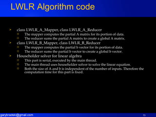 class LWLR_A_Mapper, class LWLR_A_Reducer The mapper computes the partial A matrix for its portion of data. The reducer sums the partial A matrix to create a global A matrix. class LWLR_B_Mapper, class LWLR_B_Reducer The mapper computes the partial b vector for its portion of data. The reducer sums the partial b vector to create a global b vector. Householder solver for linear algebra This part is serial, executed by the main thread. The main thread uses householder solver to solve the linear equation. Both the size of A and b is independent of the number of inputs. Therefore the computation time for this part is fixed. LWLR Algorithm code 