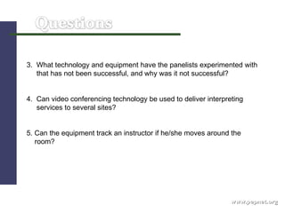 www.pepnet.org 3.  What technology and equipment have the panelists experimented with  that has not been successful, and why was it not successful?  4.  Can video conferencing technology be used to deliver interpreting  services to several sites? 5. Can the equipment track an instructor if he/she moves around the  room? 
