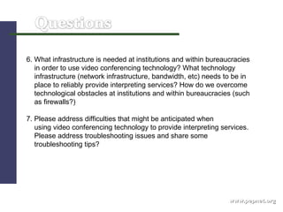 www.pepnet.org 6. What infrastructure is needed at institutions and within bureaucracies  in order to use video conferencing technology? What technology  infrastructure (network infrastructure, bandwidth, etc) needs to be in  place to reliably provide interpreting services?   How do we overcome  technological obstacles at institutions and within bureaucracies (such  as firewalls?)  7. Please address difficulties that might be anticipated when  using video conferencing technology to provide interpreting services.  Please address troubleshooting issues and share some troubleshooting tips? 
