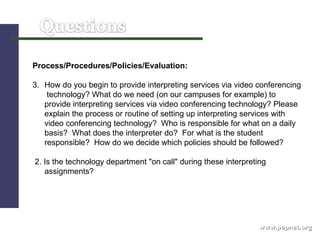 www.pepnet.org Process/Procedures/Policies/Evaluation: How do you begin to provide interpreting services via video conferencing  technology? What do we need (on our campuses for example) to provide interpreting services via video conferencing technology? Please explain the process or routine of setting up interpreting services with video conferencing technology?  Who is responsible for what on a daily basis?  What does the interpreter do?  For what is the student responsible?  How do we decide which policies should be followed? 2. Is the technology department "on call" during these interpreting assignments? 