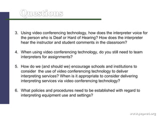 www.pepnet.org 3.  Using video conferencing technology, how does the interpreter voice for the person who is Deaf or Hard of Hearing? How does the interpreter hear the instructor and student comments in the classroom? 4.  When using video conferencing technology, do you still need to team interpreters for assignments?  5.  How do we (and should we) encourage schools and institutions to consider  the use of video conferencing technology to deliver interpreting services? When is it appropriate to consider delivering interpreting services via video conferencing technology?  6.  What policies and procedures need to be established with regard to interpreting equipment use and settings? 