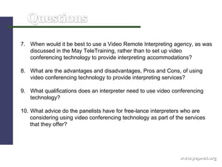 www.pepnet.org 7. When would it be best to use a Video Remote Interpreting agency, as was discussed in the May TeleTraining, rather than to set up video conferencing technology to provide interpreting accommodations?  8. What are the advantages and disadvantages, Pros and Cons, of using video conferencing technology to provide interpreting services?  9. What qualifications does an interpreter need to use video conferencing  technology?  10. What advice do the panelists have for free-lance interpreters who are  considering using video conferencing technology as part of the services  that they offer? 