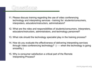 www.pepnet.org 11. Please discuss training regarding the use of video conferencing  technology and interpreting services - training for: students/consumers,  interpreters, educators/instructors, administrators? 12. What are the roles and responsibilities of students/consumers, interpreters,  educators/instructors, administrators, and technology personnel? 13. What role should the technology specialist play in the training process? 14. How do you evaluate the effectiveness of delivering interpreting services through video conferencing technology?  (- - - when the technology is going smoothly.)  15.   Why is consumer satisfaction a critical part of the Remote    Interpreting Process? 