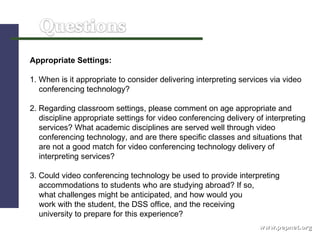 www.pepnet.org Appropriate Settings: 1. When is it appropriate to consider delivering interpreting services via video  conferencing technology?   2. Regarding classroom settings, please comment on age appropriate and discipline appropriate settings for video conferencing delivery of interpreting  services? What academic disciplines are served well through video  conferencing technology, and are there specific classes and situations that  are not a good match for video conferencing technology delivery of  interpreting services? 3. Could video conferencing technology be used to provide interpreting accommodations to students who are studying abroad? If so,  what challenges might be anticipated, and how would you  work with the student, the DSS office, and the receiving university to prepare for this experience?  