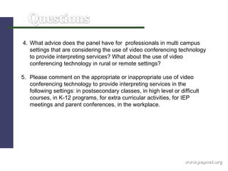 www.pepnet.org 4. What advice does the panel have for  professionals in multi campus settings that are considering the use of video conferencing technology to provide interpreting services? What about the use of video conferencing technology in rural or remote settings? 5. Please comment on the appropriate or inappropriate use of video conferencing technology to provide interpreting services in the following settings: in postsecondary classes, in high level or difficult courses, in K-12 programs, for extra curricular activities, for IEP meetings and parent conferences, in the workplace.  