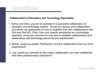 www.pepnet.org Collaboration of Educators and Technology Specialists: 1. Nancy and Chris, you are an example of a successful collaboration of  educators and technology experts.  Would you discuss your collaboration  and advise our participants on how to establish their own collaborations (the Do's and Don'ts?)  Chris, from your specific perspective as a technology  specialist, would you comment on how best to establish collaborations and  relationships with technology personnel and departments? 2. Bambi, would you explain PantherCom and the collaborations that you have  experienced? 3. Lisa, would you comment on the unique collaboration you have established  with other postsecondary institutions? 