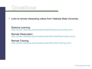www.pepnet.org Links to remote interpreting videos from Valdosta State University:  Distance Learning:  http://pride.valdosta.edu/media/video/DistanceLearning.wmv   Remote Observation:  http://pride.valdosta.edu/media/video/RemoteObservation.wmv   Remote Tutoring:  http://pride.valdosta.edu/media/video/RemoteTutoring.wmv   