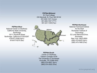 www.pepnet.org PEPNet-Midwest St. Paul College 235 Marshall, St. Paul, MN 55102 651-846-1337 (Voice) 651-846-1537 (TTY) 651-221-1339 (Fax) PEPNet-West National Center on Deafness  California State University, Northridge 18111 Nordhoff Street Northridge, California 91330-8267  818-677-2099 (tty/v)  818-677-6270 (fax) PEPNet-Northeast National Technical Institute for the Deaf Rochester Institute of Technology 52 Lomb Memorial Drive, Rochester,  New York 14623-5604 (585) 475-6433 (tty/v)  (585) 475-7660 (Fax) PEPNet-South  Center on Deafness Claxton Complex A239 The University of Tennessee Knoxville, TN 37996-3442 (865) 974-0607 (tty/v) (865) 974-3522 (Fax) 