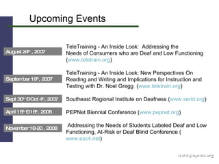 Upcoming Events www.pepnet.org TeleTraining - An Inside Look:  Addressing the  Needs of Consumers who are Deaf and Low Functioning  ( www.teletrain.org )  TeleTraining - An Inside Look: New Perspectives On  Reading and Writing and Implications for Instruction and Testing with Dr. Noel Gregg  ( www.teletrain.org )  Southeast Regional Institute on Deafness ( www.serid.org ) PEPNet Biennial Conference ( www.pepnet.org )  Addressing the Needs of Students Labeled Deaf and Low Functioning, At-Risk or Deaf Blind Conference ( www.esc4.net )  Sept 30 th  – Oct 4 th , 2007 April 15 th  – 18 th , 2008  November 18-20 , 2008  September 19 th , 2007 August 24 th  , 2007 