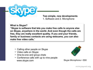 www.pepnet.org What is Skype? “ Skype is software that lets you make free calls to anyone else on Skype, anywhere in the world. And even though the calls are free, they are really excellent quality. If you and your friends, family or business contacts are using webcams, you can also make free video calls. ” Two simple, new developments 1. Software and 2. Microphone Calling other people on Skype Video calls on Skype One-to-one and group chats Conference calls with up to nine people www.skype.com Skype Microphone = $50 