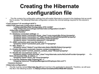Creating the Hibernate configuration file    This file contains the configuration settings that will enable Hibernate to connect to the database that we would like to access. The following Hibernate configuration contains the minimal settings required for this tutorial to work:  <?xml version='1.0' encoding='utf-8'?> <!DOCTYPE hibernate-configuration PUBLIC         "-//Hibernate/Hibernate Configuration DTD 3.0//EN"         "http://hibernate.sourceforge.net/hibernate-configuration-3.0.dtd"> <hibernate-configuration>     <session-factory>          <!-- Database connection settings -->         <property name="connection.driver_class">com.mysql.jdbc.Driver</property>         <property name="connection.url">jdbc:mysql://localhost/SampleDB</property>         <property name="connection.username">root</property>         <property name="connection.password"></property>          <!-- JDBC connection pool (use the built-in) -->         <property name="connection.pool_size">1</property>          <!-- SQL dialect -->         <property name="dialect">org.hibernate.dialect.MySQLDialect</property>          <!-- Enable Hibernate's automatic session context management -->         <property name="current_session_context_class">thread</property>          <!-- Disable the second-level cache  -->         <property name="cache.provider_class">org.hibernate.cache.NoCacheProvider</property>         <!-- Echo all executed SQL to stdout -->         <property name="show_sql">true</property>          <!-- Load the database table mapping file -->         <mapping resource="EmployeeManagement/Employee.hbm.xml"/>      </session-factory> </hibernate-configuration> This file must be named  hibernate.cfg.xml  and must be in the application's classpath. Therefore, we will save this file in the following location:  C:\fds2\jrun4\servers\default\flex\WEB-INF\classes   