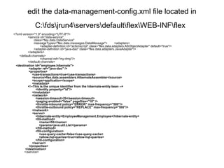 edit the data-management-config.xml file located in C:\fds\jrun4\servers\default\flex\WEB-INF\flex   <?xml version="1.0" encoding="UTF-8"?>        <service id="data-service"                class="flex.data.DataService"                messageTypes="flex.data.messages.DataMessage">        <adapters>                      <adapter-definition id="actionscript" class="flex.data.adapters.ASObjectAdapter" default="true"/>               <adapter-definition id="java-dao" class="flex.data.adapters.JavaAdapter"/>        </adapters>         <default-channels>                      <channel ref="my-rtmp"/>        </default-channels>     <destination id="employee.hibernate">         <adapter ref="java-dao" />         <properties>             <use-transactions>true</use-transactions>             <source>flex.data.assemblers.HibernateAssembler</source>             <scope>application</scope>             <metadata>        <!--This is the unique identifier from the hibernate-entity bean -->                 <identity property="id"/>             </metadata>             <network>                 <session-timeout>20</session-timeout>                 <paging enabled="false" pageSize="10" />                 <throttle-inbound policy="ERROR" max-frequency="500"/>                 <throttle-outbound policy="REPLACE" max-frequency="500"/>             </network>             <server>                 <hibernate-entity>EmployeeManagement.Employee</hibernate-entity>                 <fill-method>                     <name>fill</name>                     <params>java.util.List</params>                 </fill-method>                 <fill-configuration>                     <use-query-cache>false</use-query-cache>                     <allow-hql-queries>true</allow-hql-queries>                 </fill-configuration>             </server>         </properties>     </destination>    </service> 
