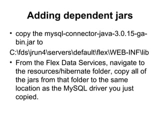 Adding dependent jars copy the mysql-connector-java-3.0.15-ga-bin.jar to  C:\fds\jrun4\servers\default\flex\WEB-INF\lib  From the Flex Data Services, navigate to the resources/hibernate folder, copy all of the jars from that folder to the same location as the MySQL driver you just copied.  