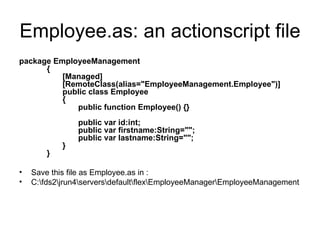 Employee.as: an actionscript file package EmployeeManagement        {               [Managed]               [RemoteClass(alias="EmployeeManagement.Employee")]               public class Employee               {                      public function Employee() {}                                            public var id:int;                      public var firstname:String="";                      public var lastname:String="";               }        }   Save this file as Employee.as in :  C:\fds2\jrun4\servers\default\flex\EmployeeManager\EmployeeManagement  