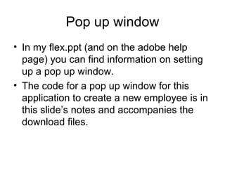 Pop up window In my flex.ppt (and on the adobe help page) you can find information on setting up a pop up window. The code for a pop up window for this application to create a new employee is in this slide’s notes and accompanies the download files. 