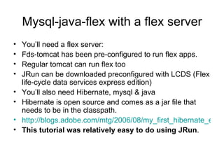 Mysql-java-flex with a flex server You’ll need a flex server: Fds-tomcat has been pre-configured to run flex apps. Regular tomcat can run flex too  JRun can be downloaded preconfigured with LCDS (Flex life-cycle data services express edition) You’ll also need Hibernate, mysql & java Hibernate is open source and comes as a jar file that needs to be in the classpath.  http://blogs.adobe.com/mtg/2006/08/my_first_hibernate_enabled_fle.html This tutorial was relatively easy to do using JRun . 