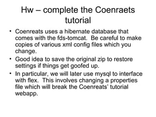 Hw – complete the Coenraets tutorial Coenreats uses a hibernate database that comes with the fds-tomcat.  Be careful to make copies of various xml config files which you change. Good idea to save the original zip to restore settings if things get goofed up. In particular, we will later use mysql to interface with flex.  This involves changing a properties file which will break the Coenreats’ tutorial webapp. 
