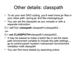 Other details: classpath To do your own DAO coding, you’ll need more jar files in your class path: spring.jar and flex-messaging.jar You can set the classpath as you compile or with a separate instruction: C:>  sdkTool   -classpath  classpath1 ; classpath2 ...  -or-  C:>  set CLASSPATH= classpath1 ; classpath2 ...  It may be easiest to make a batch file or set the class path environment variable to include the path settings… go to control panel->system->advanced->environment variables->edit classpath You can find more details by searching online. 