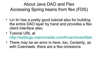 About Java DAO and Flex Accessing Spring beans from flex (FDS) Lin lin has a pretty good tutorial also for building the entire DAO layer by hand and provides a flex client interface also. Tutorial URL at  http://weblogs.macromedia.com/lin/archives/fdslcds/index.html There may be an error in here, too. Certainly, as with Coenraets, there are a few omissions. 