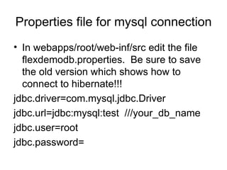 Properties file for mysql connection In webapps/root/web-inf/src edit the file flexdemodb.properties.  Be sure to save the old version which shows how to connect to hibernate!!! jdbc.driver=com.mysql.jdbc.Driver jdbc.url=jdbc:mysql:test  ///your_db_name jdbc.user=root jdbc.password= 