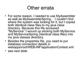 Other errata For some reason, I needed to use MyAssembler as well as MyAssemblerSpring… I couldn’t find where the system was looking for it, but I copied both identical class files to my java class directory. Because this file accessed “MyService” I wound up sticking both MyService and MyServiceSpring (identical class files) into my java classes directory. Besides the properties file, you need to put database connection details in webapps\root\WEB-INF\applicationContext.xml see next slide 
