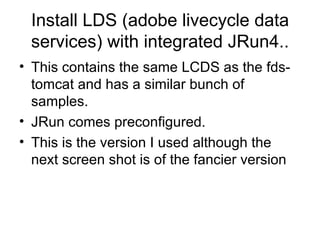 Install LDS (adobe livecycle data services) with integrated JRun4.. This contains the same LCDS as the fds-tomcat and has a similar bunch of samples. JRun comes preconfigured. This is the version I used although the next screen shot is of the fancier version 