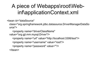 A piece of Webapps\root\Web-inf\applicationContext.xml <bean id="dataSource" class="org.springframework.jdbc.datasource.DriverManagerDataSource">   <property name="driverClassName" value="org.gjt.mm.mysql.Driver"/>   <property name="url" value="http://localhost:3306/test"/>   <property name="username" value="root"/>   <property name="password" value=""/> </bean> 
