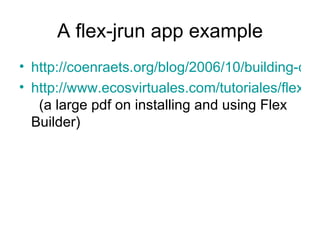 A flex-jrun app example http://coenraets.org/blog/2006/10/building-collaborative-applications-with-flex-data-services-and-flash-media-server/ http://www.ecosvirtuales.com/tutoriales/flex2_gettingstarted.pdf   (a large pdf on installing and using Flex Builder) 