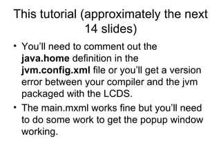 This tutorial (approximately the next 14 slides) You’ll need to comment out the  java.home  definition   in the  jvm.config.xml  file or you’ll get a version error between your compiler and the jvm packaged with the LCDS.  The main.mxml works fine but you’ll need to do some work to get the popup window working. 