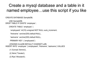 Create a mysql database and a table in it named employee…use this script if you like CREATE DATABASE SampleDB; USE SampleDB; DROP TABLE IF EXISTS `employee`; CREATE TABLE `employee` (   `employeeid` int(10) unsigned NOT NULL auto_increment,   `firstname` varchar(255) default NULL,   `lastname` varchar(255) default NULL,   PRIMARY KEY  (`employeeid`) ) ENGINE=InnoDB DEFAULT CHARSET=utf8; INSERT INTO `employee` (`employeeid`,`firstname`,`lastname`) VALUES  (1,'Conrad','Simms'),  (2,'Akira','Tanaka'),  (3,'Rye','Woodard'); 