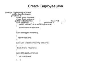 Create Employee.java package EmployeeManagement;        public class Employee {      private int id;               private String firstname;               private String lastname;               public void setId(int id)             {                     this.id = id;           }               public int getId()          {                    return this.id;              }                      public void setFirstname(String firstname)               {                     this.firstname = firstname;               }               public String getFirstname()               {                    return firstname;               }                  public void setLastname(String lastname)               {                 this.lastname = lastname;               }               public String getLastname()               {                     return lastname;               }       }  