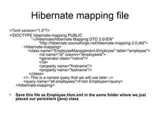 Hibernate mapping file <?xml version="1.0"?> <!DOCTYPE hibernate-mapping PUBLIC               "-//Hibernate/Hibernate Mapping DTD 3.0//EN"                      "http://hibernate.sourceforge.net/hibernate-mapping-3.0.dtd">        <hibernate-mapping>            <class name="EmployeeManagement.Employee" table="employee">                      <id name="id" column="employeeid">                      <generator class="native"/>                      </id>                      <property name="firstname"/>                      <property name="lastname"/>             </class>        <!-- This is a named query that we will use later -->            <query name="all.employees">From Employee</query> </hibernate-mapping>          Save this file as Employee.hbm.xml in the same folder where we just placed our persistent (java) class 