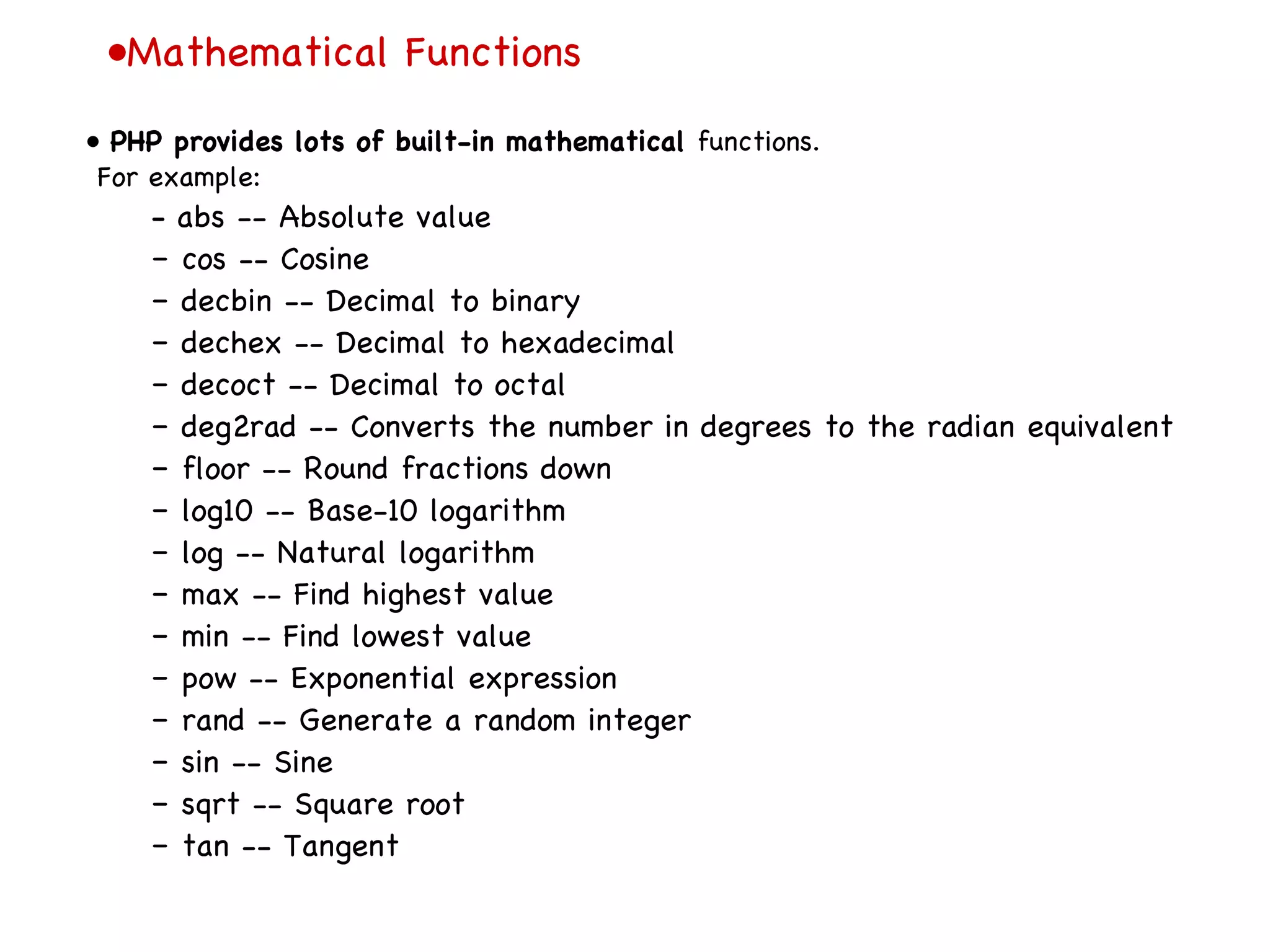• Mathematical Functions •  PHP provides lots of built-in mathematical  functions. For example: –  abs -- Absolute value –  cos -- Cosine –  decbin -- Decimal to binary –  dechex -- Decimal to hexadecimal –  decoct -- Decimal to octal –  deg2rad -- Converts the number in degrees to the radian equivalent –  floor -- Round fractions down –  log10 -- Base-10 logarithm –  log -- Natural logarithm –  max -- Find highest value –  min -- Find lowest value –  pow -- Exponential expression –  rand -- Generate a random integer –  sin -- Sine –  sqrt -- Square root –  tan -- Tangent 
