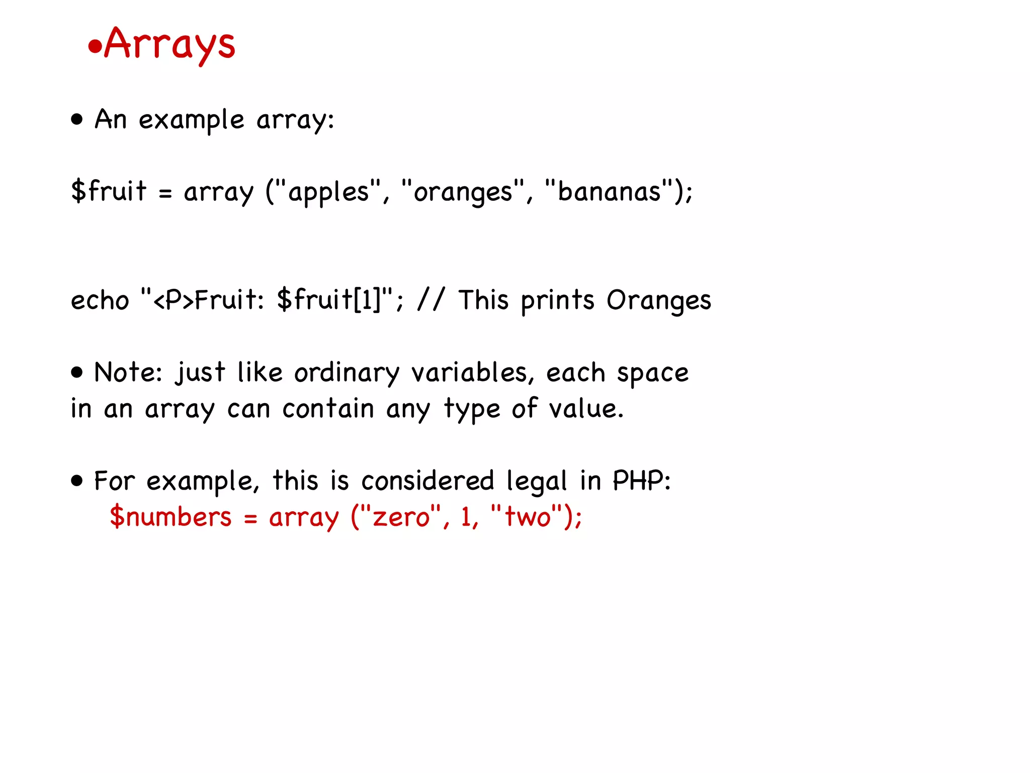 • Arrays •  An example array: $fruit = array (&quot;apples&quot;, &quot;oranges&quot;, &quot;bananas&quot;); echo &quot;<P>Fruit: $fruit[1]&quot;; // This prints Oranges •  Note: just like ordinary variables, each space in an array can contain any type of value. •  For example, this is considered legal in PHP: $numbers = array (&quot;zero&quot;, 1, &quot;two&quot;); 