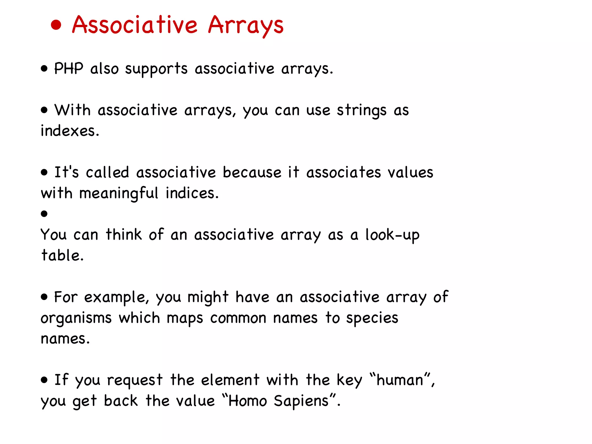 •  Associative Arrays •  PHP also supports associative arrays. •  With associative arrays, you can use strings as indexes. •  It's called associative because it associates values with meaningful indices. •  You can think of an associative array as a look-up table. •  For example, you might have an associative array of organisms which maps common names to species names. •  If you request the element with the key “human”, you get back the value “Homo Sapiens”. 
