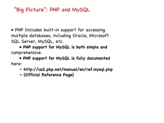 “ Big Picture”: PHP and MySQL •  PHP Includes built-in support for accessing multiple databases, including Oracle, Microsoft SQL Server, MySQL, etc. •  PHP support for MySQL is both simple and comprehensive. •  PHP support for MySQL is fully documented here: –  http://us2.php.net/manual/en/ref.mysql.php –  (Official Reference Page) 