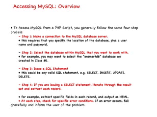 Accessing MySQL: Overview •  To Access MySQL from a PHP Script, you generally follow the same four step process : –  Step 1: Make a connection to the MySQL database server. •  this requires that you specify the location of the database, plus a user name and password. –  Step 2: Select the database within MySQL that you want to work with. •  for example, you may want to select the “ensmartdb” database we created in Class #1. –  Step 3: Issue a SQL Statement •  this could be any valid SQL statement, e.g. SELECT, INSERT, UPDATE, DELETE. –  Step 4: If you are issuing a SELECT statement, iterate through the result set and extract each record. •  for example, extract specific fields in each record, and output as HTML. •  At each step, check for specific error conditions.  If an error occurs, fail gracefully and inform the user of the problem. 