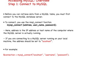 Accessing MySQL: Overview Step 1: Connect to MySQL •  Before you can retrieve data from a MySQL table, you must first connect to the MySQL database server. •  To connect, you use the msql_connect function. mysql_connect (address, user_name, password); –  Here, address is the IP address or host name of the computer where the MySQL server is actually running. –  If you are connecting to a MySQL server running on your local machine, the address should be set to “ localhost ”. •  For example: $connection = mysql_connect("localhost", ”username", ”password"); 