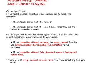 Accessing MySQL: Overview Step 1: Connect to MySQL Connection Errors •  The mysql_connect function is not guaranteed to work. For example: –  the database server might be down, or –  the database server might be on a different machine, and the network connection is down. •  It is important to test for these types of errors so that you can report meaningful error messages to your users. •  If the  connection attempt succeeds , the  mysql_connect  function will  return a number that identifies the connection  to the database. •  If the  connection attempt fails, the mysql_connect function will return false . •  Therefore, if  mysql_connect returns false , you know something has gone awry. 