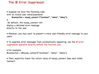 The @ Error Suppressor •  Suppose we have the following code with an invalid user name/password: $connection = mysql_connect ("localhost", ”demo", ”demo"); • By default, the mysql_connect will display a detailed error message directly to the user •  However, you may want to present a more user-friendly error message to your users. •  To suppress error messages from automatically appearing, use the  @ error suppression operator directly before the function call. •  For example: $connection = @mysql_connect("localhost", ”demo", ”demo"); •  Then, explicitly check the return value of mysql_connect (see next slide). Connecti 