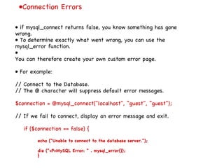 • Connection Errors •  if mysql_connect returns false, you know something has gone wrong. •  To determine exactly what went wrong, you can use the mysql_error function. •  You can therefore create your own custom error page. •  For example: // Connect to the Database. // The @ character will suppress default error messages. $connection = @mysql_connect("localhost", ”guest", ”guest"); // If we fail to connect, display an error message and exit. if ($connection == false) { echo ("Unable to connect to the database server."); die ("<P>MySQL Error: " . mysql_error()); } 